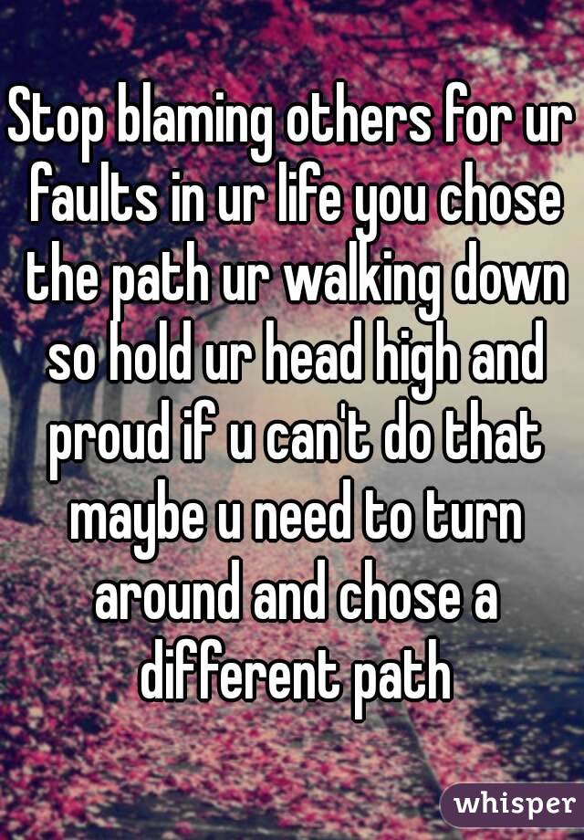 Stop blaming others for ur faults in ur life you chose the path ur walking down so hold ur head high and proud if u can't do that maybe u need to turn around and chose a different path