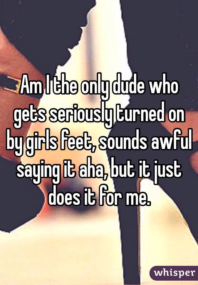 Am I the only dude who gets seriously turned on by girls feet, sounds awful saying it aha, but it just does it for me.