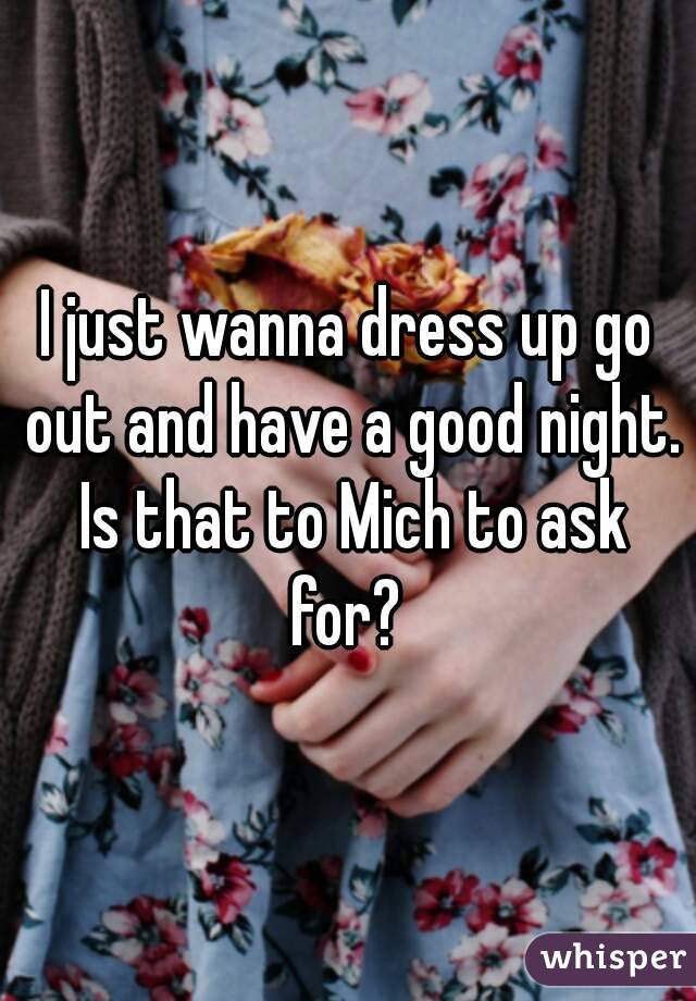 I just wanna dress up go out and have a good night. Is that to Mich to ask for? 