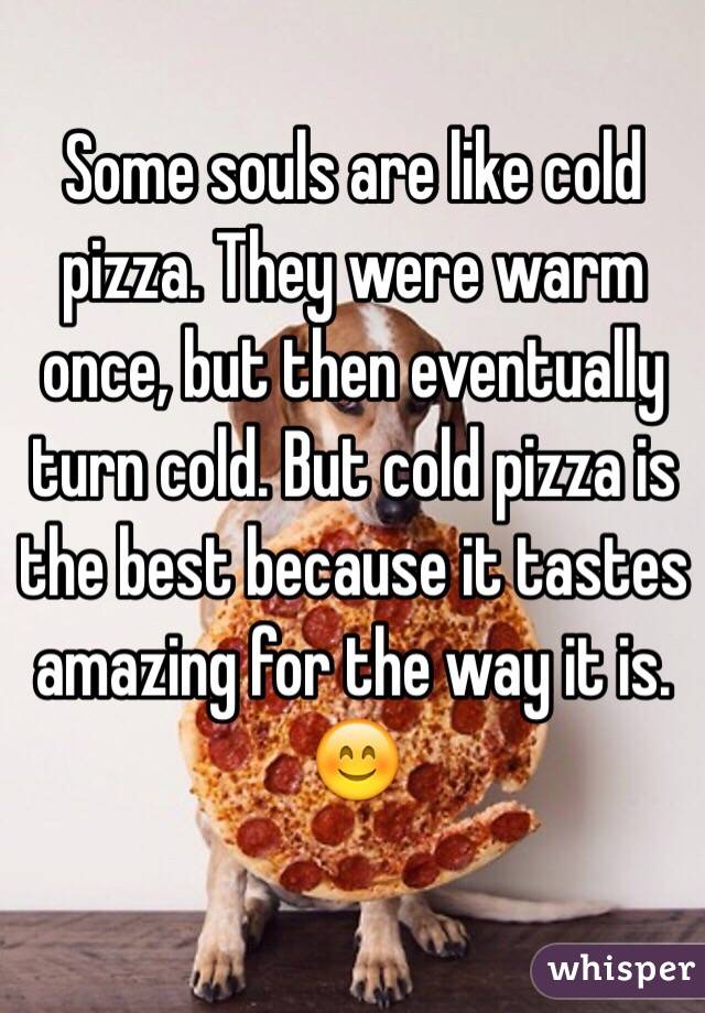 Some souls are like cold pizza. They were warm once, but then eventually turn cold. But cold pizza is the best because it tastes amazing for the way it is. 😊