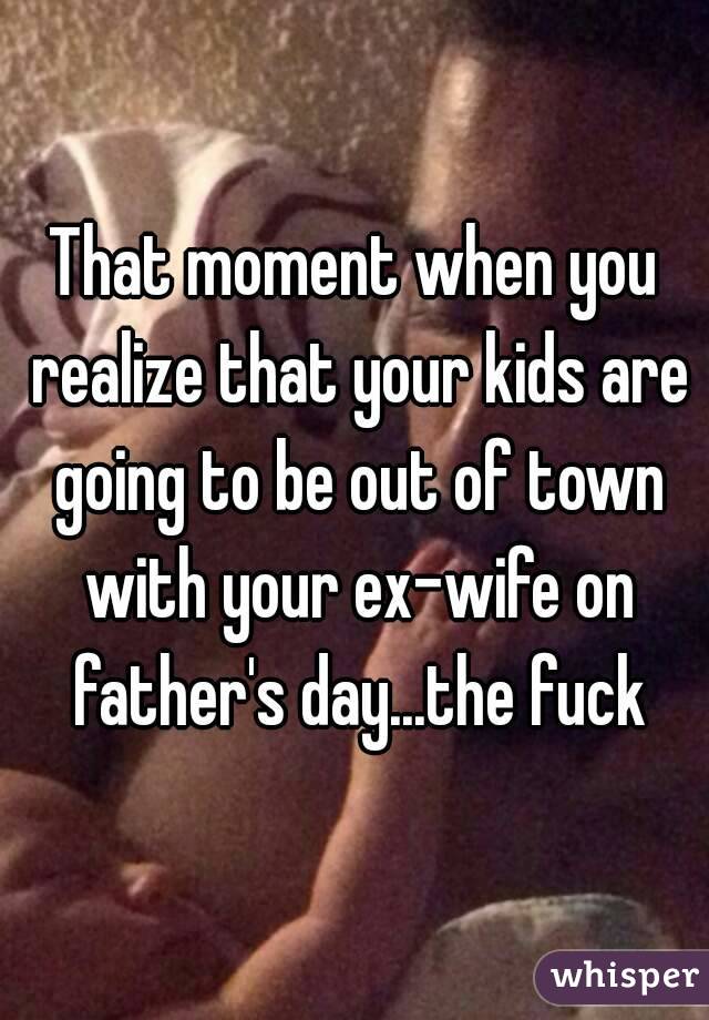 That moment when you realize that your kids are going to be out of town with your ex-wife on father's day...the fuck