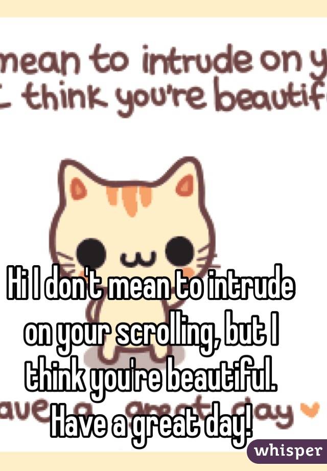 Hi I don't mean to intrude on your scrolling, but I think you're beautiful. Have a great day!