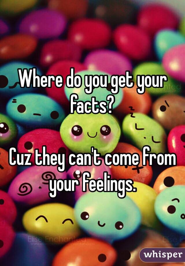 Where do you get your facts?

Cuz they can't come from your feelings.