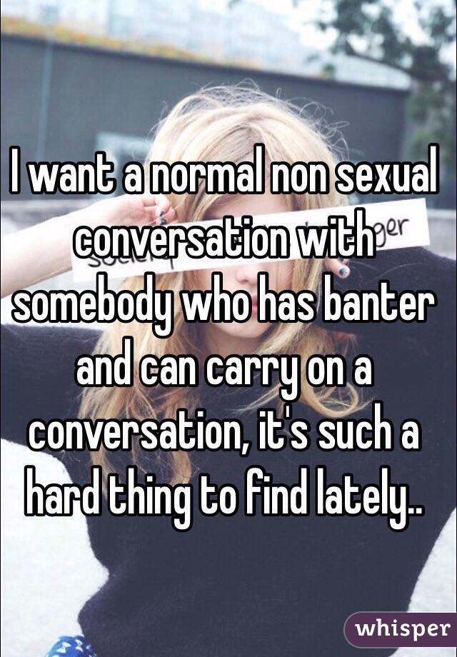 I want a normal non sexual conversation with somebody who has banter and can carry on a conversation, it's such a hard thing to find lately..