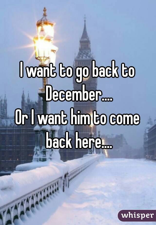 I want to go back to December....
Or I want him to come back here....