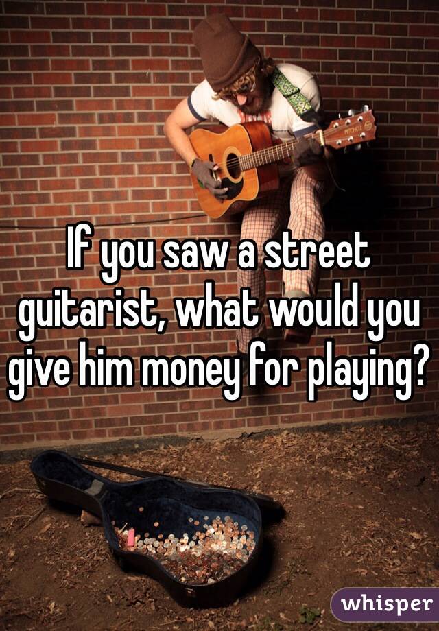 If you saw a street guitarist, what would you give him money for playing?