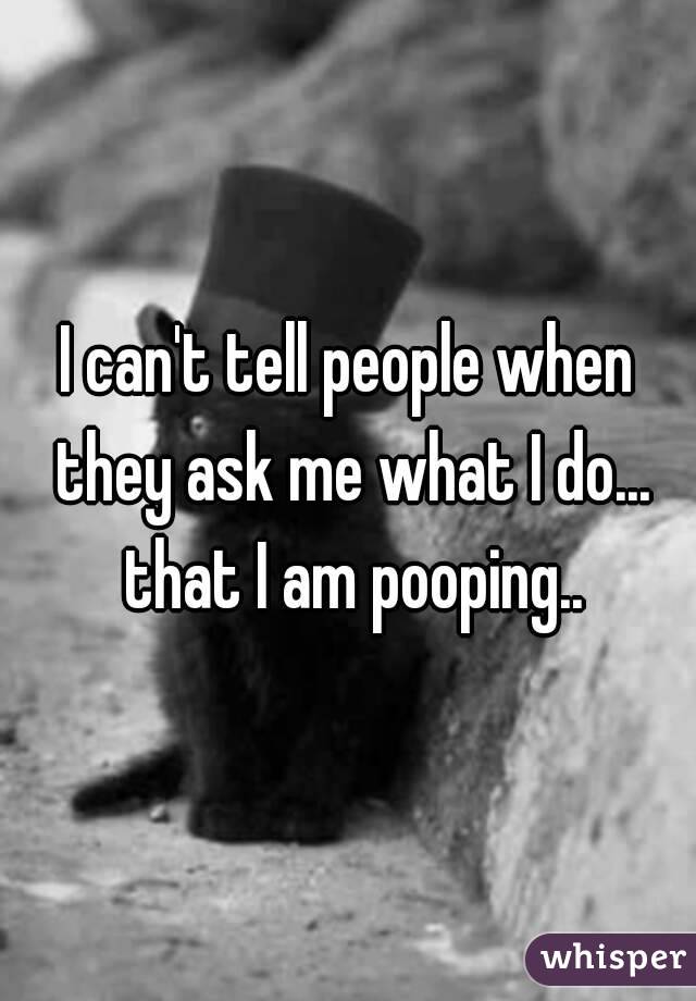 I can't tell people when they ask me what I do... that I am pooping..