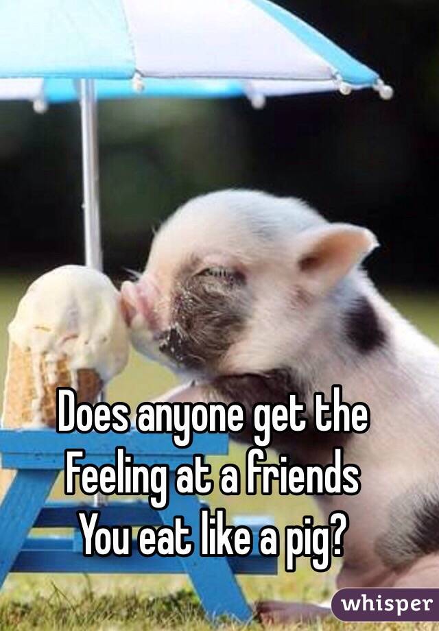 Does anyone get the 
Feeling at a friends
You eat like a pig?