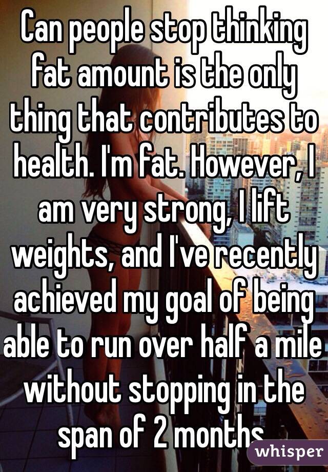 Can people stop thinking fat amount is the only thing that contributes to health. I'm fat. However, I am very strong, I lift weights, and I've recently achieved my goal of being able to run over half a mile without stopping in the span of 2 months.  