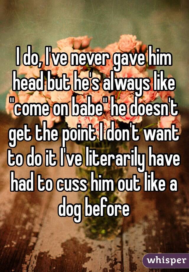 I do, I've never gave him head but he's always like "come on babe" he doesn't get the point I don't want to do it I've literarily have had to cuss him out like a dog before 