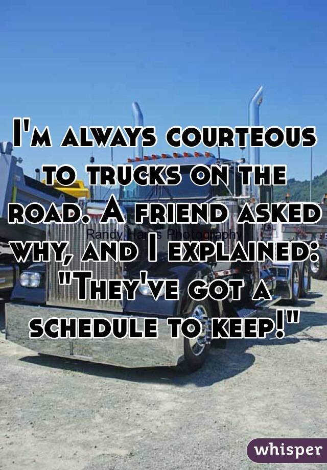 I'm always courteous to trucks on the road. A friend asked why, and I explained: 
"They've got a schedule to keep!"