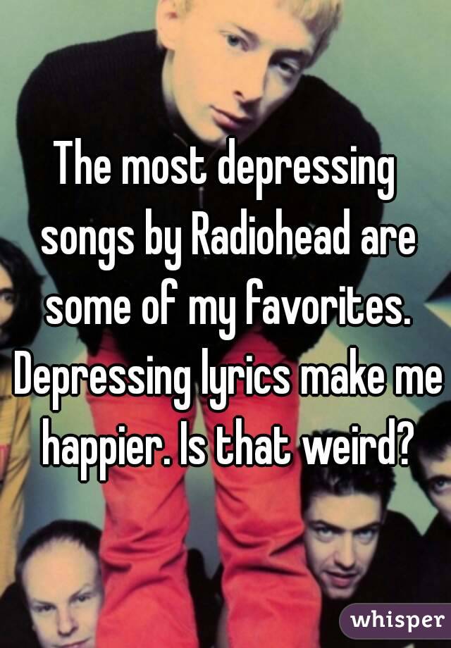 The most depressing songs by Radiohead are some of my favorites. Depressing lyrics make me happier. Is that weird?