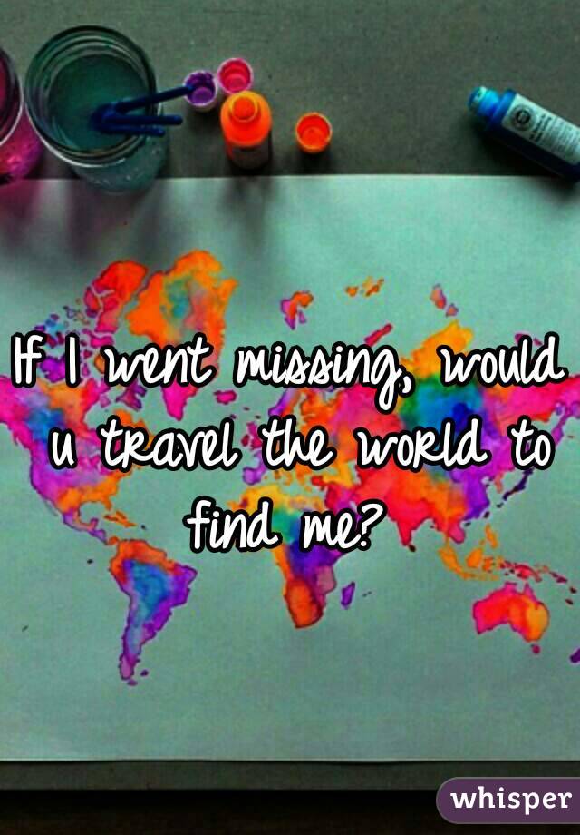 If I went missing, would u travel the world to find me? 