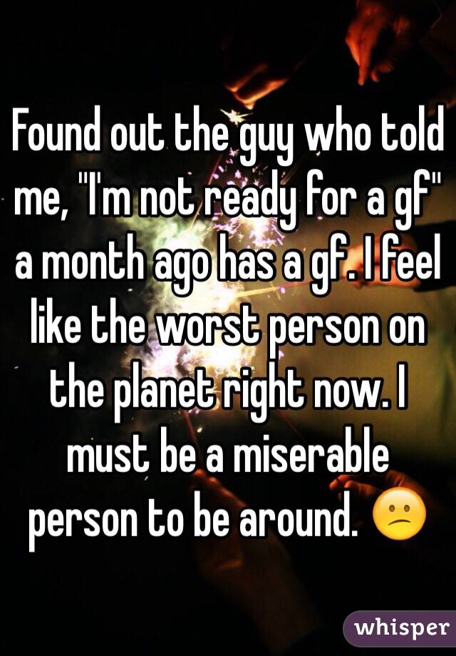 Found out the guy who told me, "I'm not ready for a gf" a month ago has a gf. I feel like the worst person on the planet right now. I must be a miserable person to be around. 😕