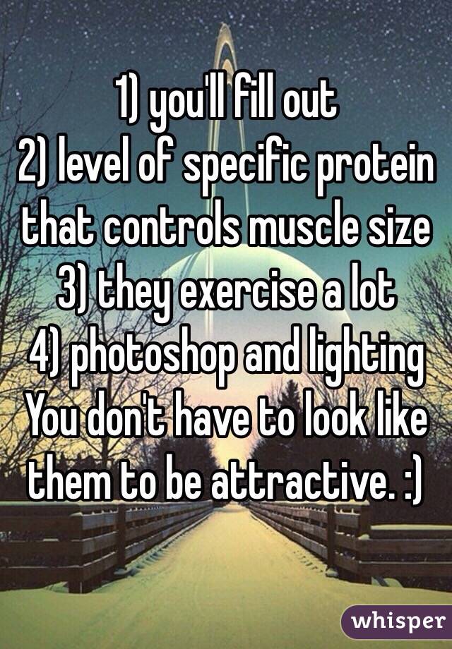 1) you'll fill out 
2) level of specific protein that controls muscle size
3) they exercise a lot
4) photoshop and lighting
You don't have to look like them to be attractive. :)

