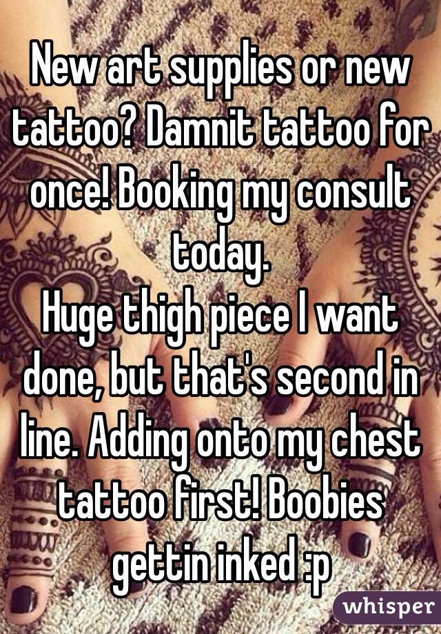 New art supplies or new tattoo? Damnit tattoo for once! Booking my consult today. 
Huge thigh piece I want done, but that's second in line. Adding onto my chest tattoo first! Boobies gettin inked :p