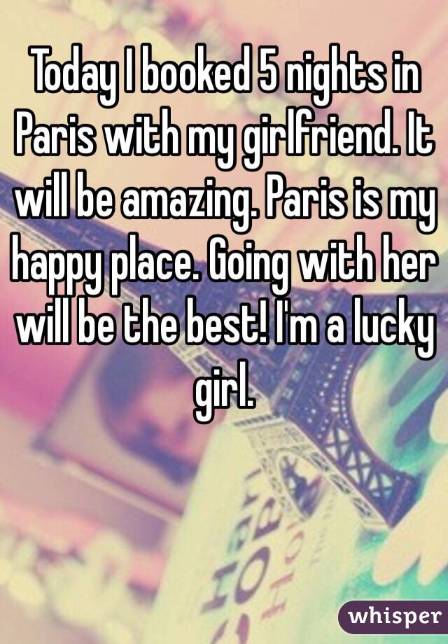 Today I booked 5 nights in Paris with my girlfriend. It will be amazing. Paris is my happy place. Going with her will be the best! I'm a lucky girl. 