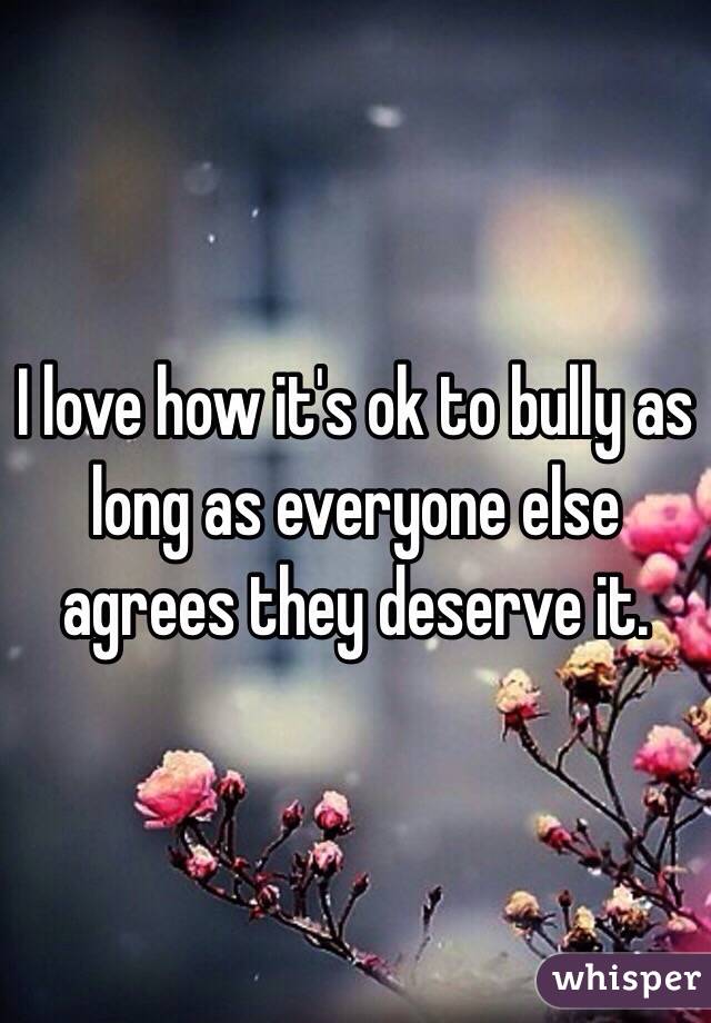 I love how it's ok to bully as long as everyone else agrees they deserve it. 