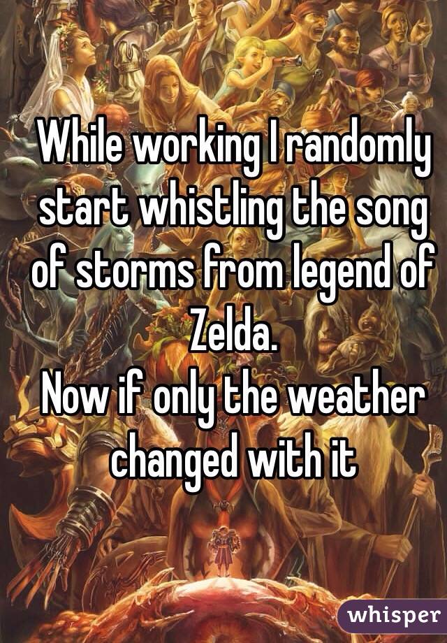 While working I randomly start whistling the song of storms from legend of Zelda.
Now if only the weather changed with it
