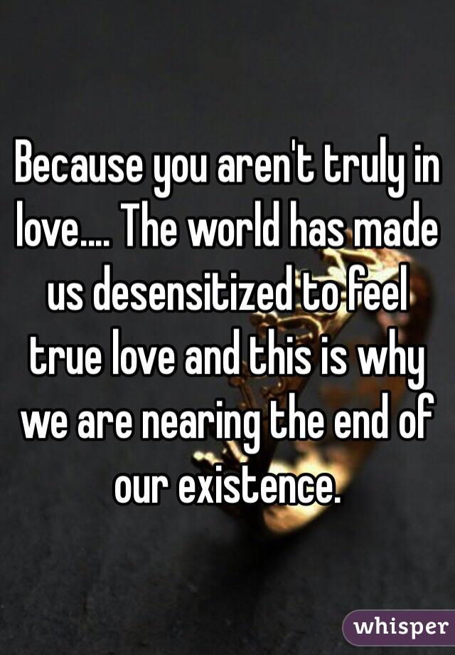 Because you aren't truly in love.... The world has made us desensitized to feel true love and this is why we are nearing the end of our existence.