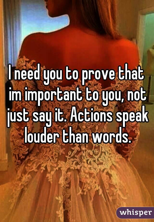 I need you to prove that im important to you, not just say it. Actions speak louder than words.