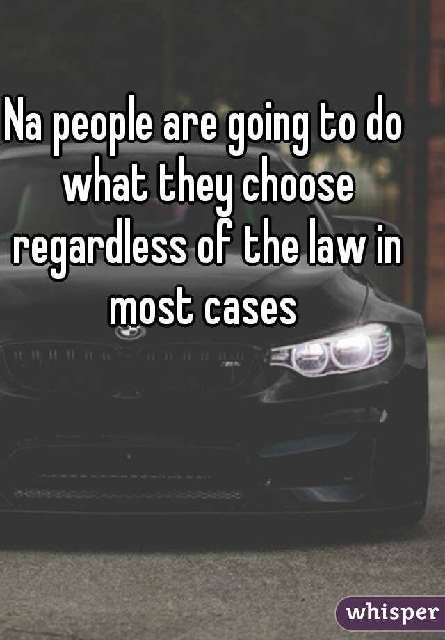 Na people are going to do what they choose regardless of the law in most cases 