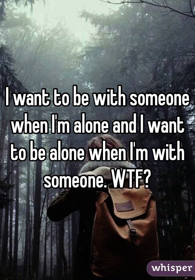 I want to be with someone when I'm alone and I want to be alone when I'm with someone. WTF?