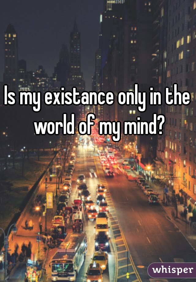 Is my existance only in the world of my mind?