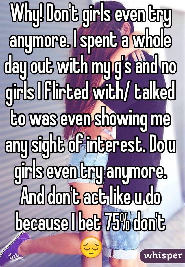 Why! Don't girls even try anymore. I spent a whole day out with my g's and no girls I flirted with/ talked to was even showing me any sight of interest. Do u girls even try anymore. And don't act like u do because I bet 75% don't 😔