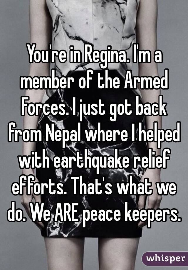 You're in Regina. I'm a member of the Armed Forces. I just got back from Nepal where I helped with earthquake relief efforts. That's what we do. We ARE peace keepers.