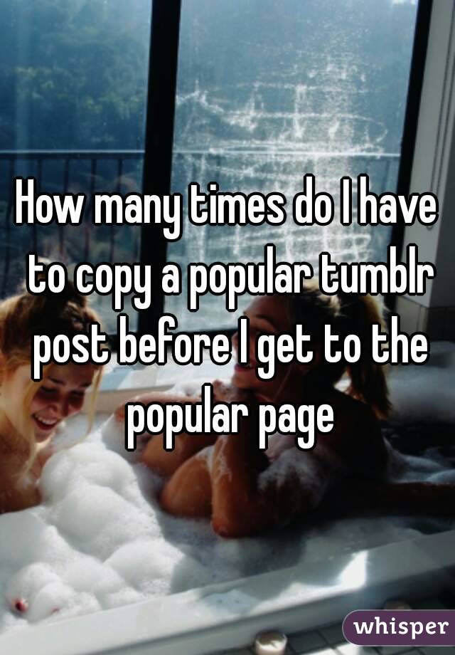 How many times do I have to copy a popular tumblr post before I get to the popular page