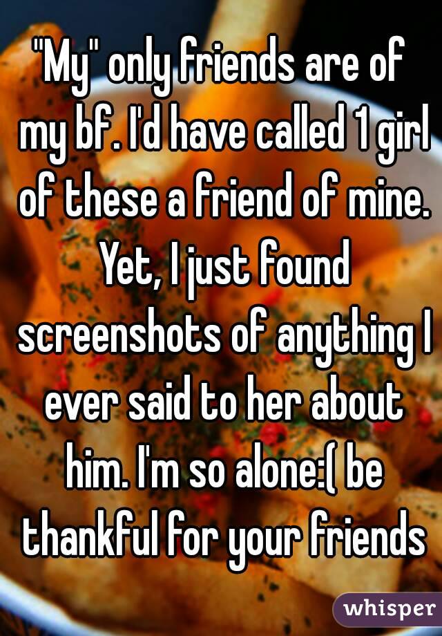 "My" only friends are of my bf. I'd have called 1 girl of these a friend of mine. Yet, I just found screenshots of anything I ever said to her about him. I'm so alone:( be thankful for your friends