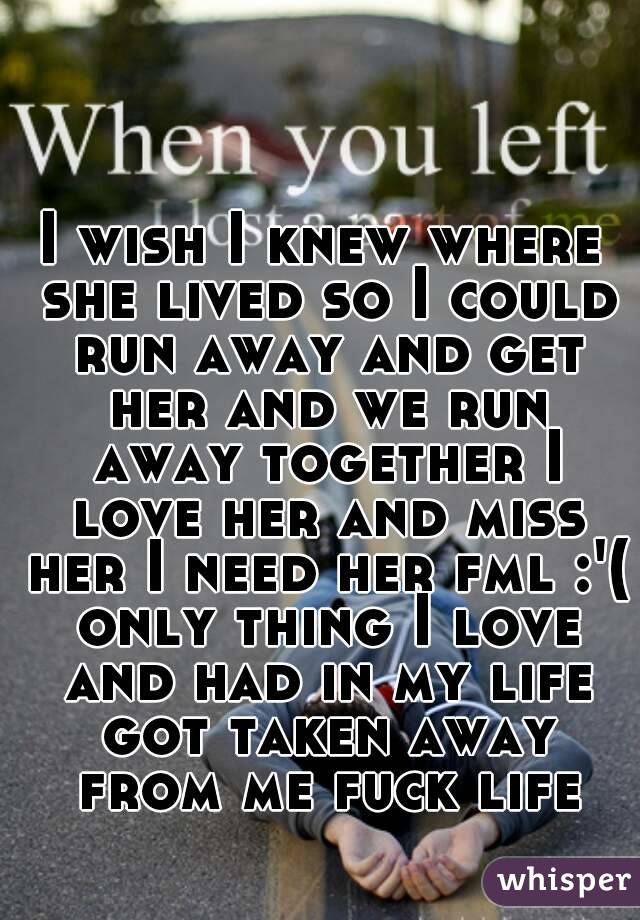 I wish I knew where she lived so I could run away and get her and we run away together I love her and miss her I need her fml :'( only thing I love and had in my life got taken away from me fuck life