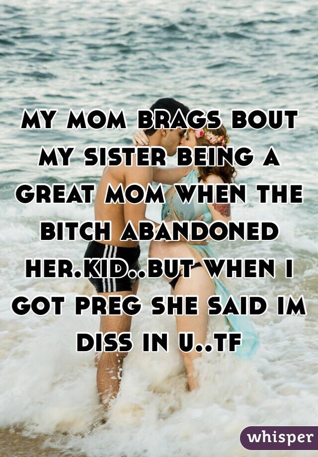 my mom brags bout my sister being a great mom when the bitch abandoned her.kid..but when i got preg she said im diss in u..tf 