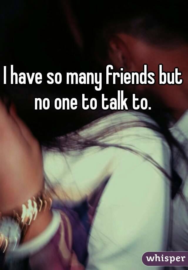 I have so many friends but no one to talk to. 