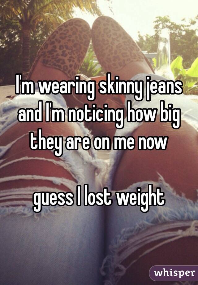 I'm wearing skinny jeans and I'm noticing how big they are on me now 

guess I lost weight 