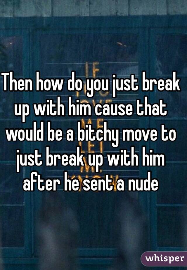 Then how do you just break up with him cause that would be a bitchy move to just break up with him after he sent a nude 