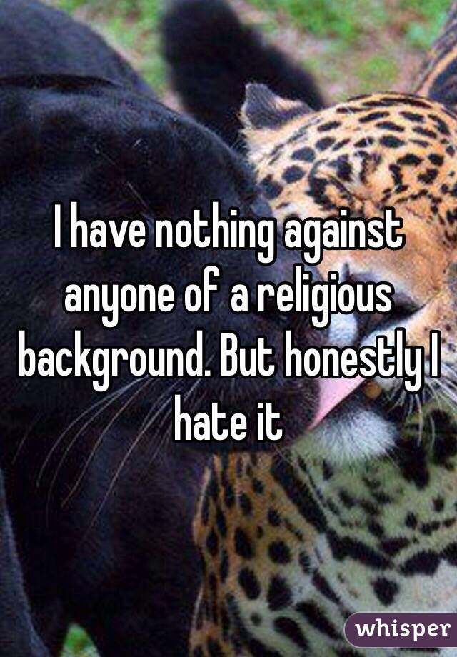 I have nothing against anyone of a religious background. But honestly I hate it