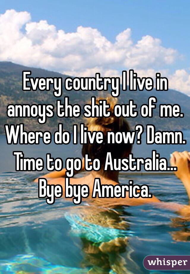 Every country I live in annoys the shit out of me. Where do I live now? Damn. Time to go to Australia... Bye bye America. 