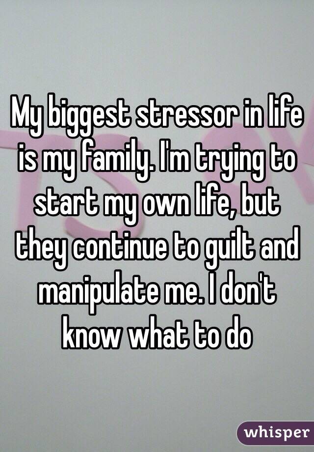 My biggest stressor in life is my family. I'm trying to start my own life, but they continue to guilt and manipulate me. I don't know what to do