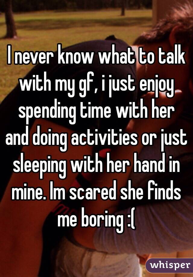 I never know what to talk with my gf, i just enjoy spending time with her and doing activities or just sleeping with her hand in mine. Im scared she finds me boring :(