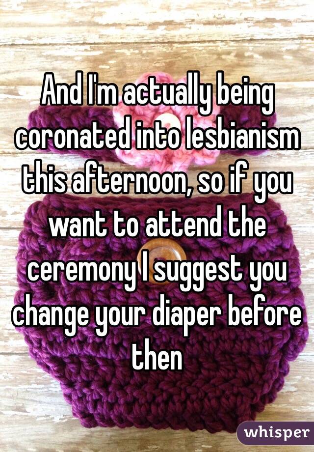 And I'm actually being coronated into lesbianism this afternoon, so if you want to attend the ceremony I suggest you change your diaper before then