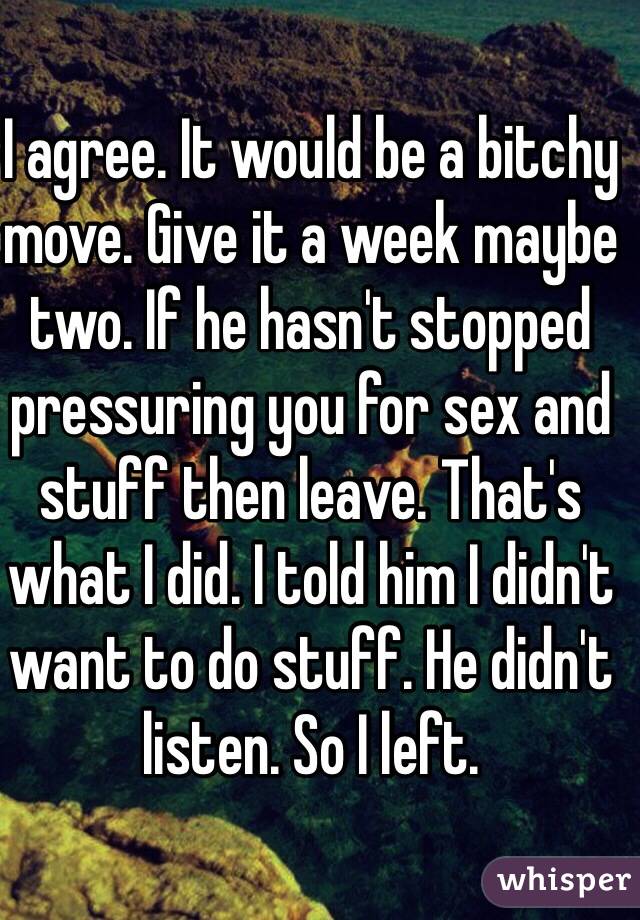 I agree. It would be a bitchy move. Give it a week maybe two. If he hasn't stopped pressuring you for sex and stuff then leave. That's what I did. I told him I didn't want to do stuff. He didn't listen. So I left. 