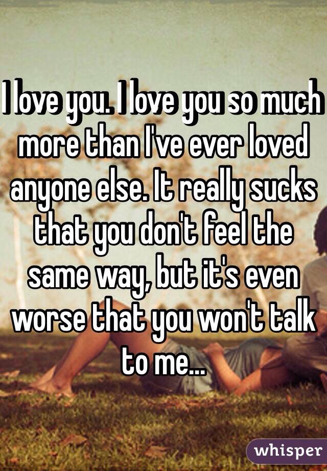 I love you. I love you so much more than I've ever loved anyone else. It really sucks that you don't feel the same way, but it's even worse that you won't talk to me... 