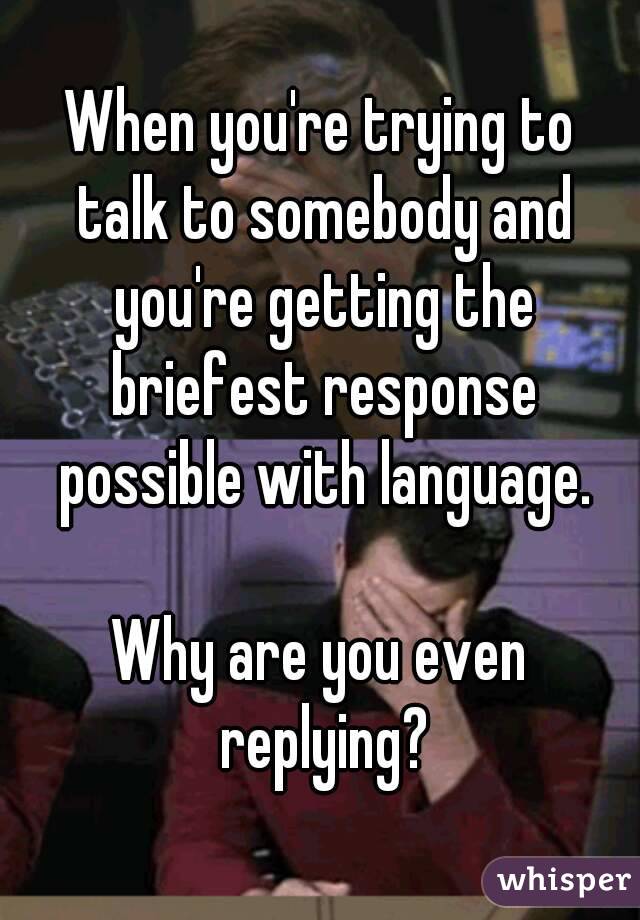 When you're trying to talk to somebody and you're getting the briefest response possible with language.

Why are you even replying?