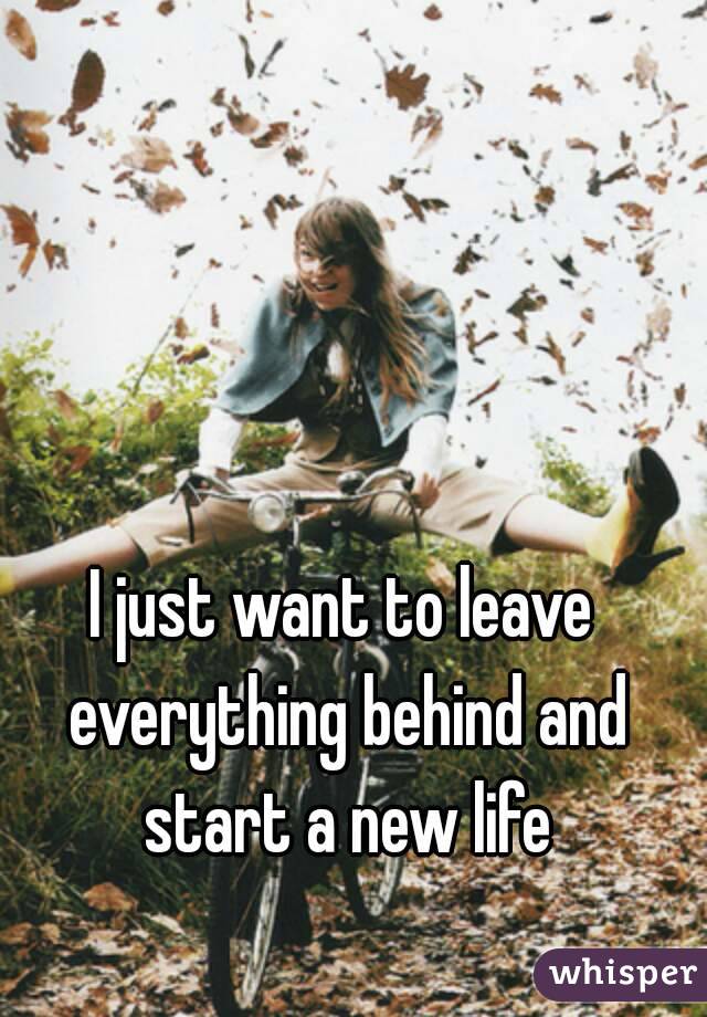 I just want to leave everything behind and start a new life