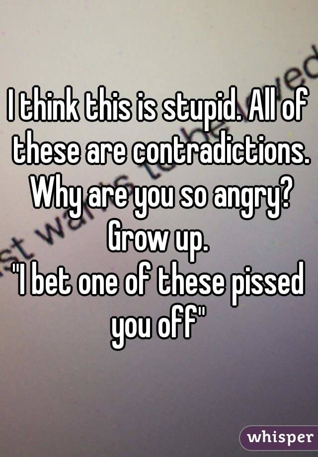 I think this is stupid. All of these are contradictions. Why are you so angry? Grow up. 
"I bet one of these pissed you off" 