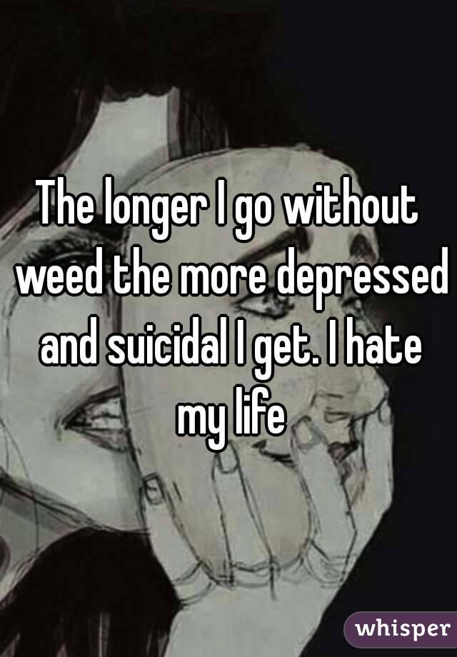 The longer I go without weed the more depressed and suicidal I get. I hate my life