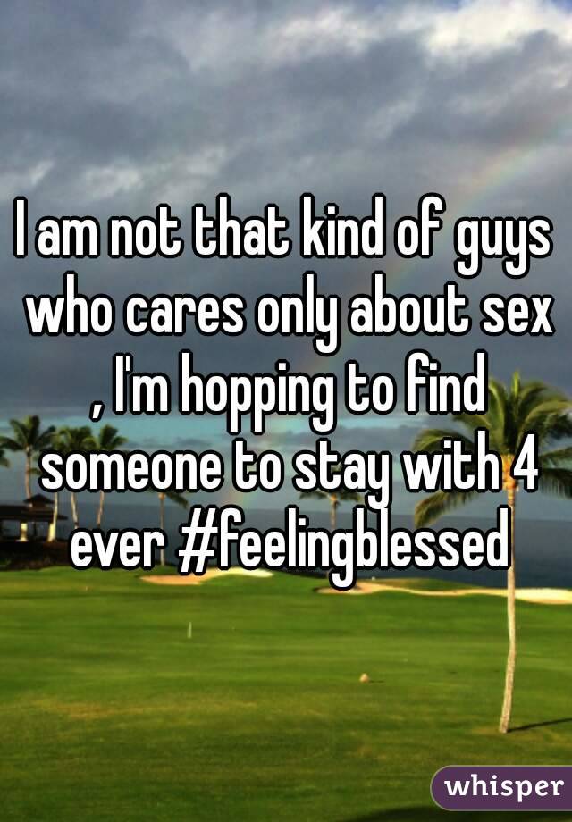 I am not that kind of guys who cares only about sex , I'm hopping to find someone to stay with 4 ever #feelingblessed