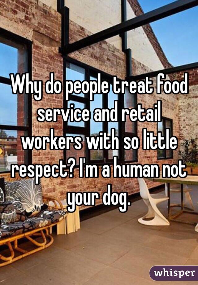 Why do people treat food service and retail workers with so little respect? I'm a human not your dog. 